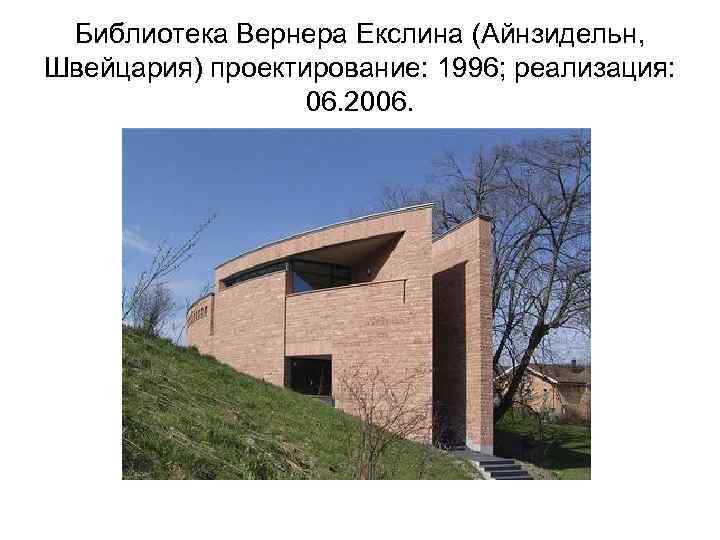 Библиотека Вернера Екслина (Айнзидельн, Швейцария) проектирование: 1996; реализация: 06. 2006. 