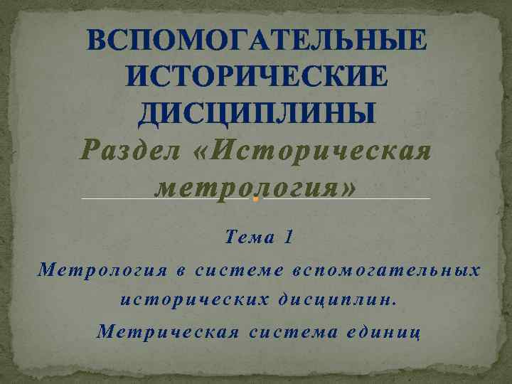 ВСПОМОГАТЕЛЬНЫЕ ИСТОРИЧЕСКИЕ ДИСЦИПЛИНЫ Раздел «Историческая метрология» Тема 1 Метрология в системе вспомогательных исторических дисциплин.