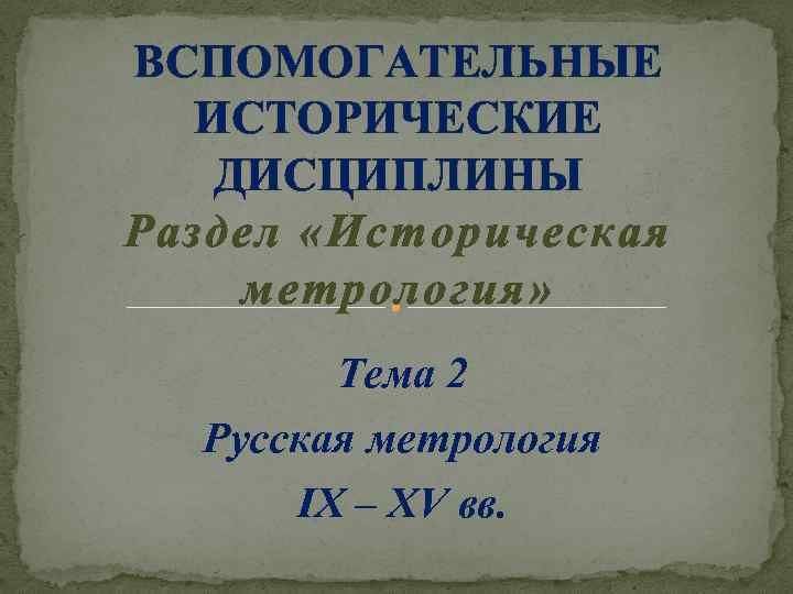 ВСПОМОГАТЕЛЬНЫЕ ИСТОРИЧЕСКИЕ ДИСЦИПЛИНЫ Раздел «Историческая метрология» Тема 2 Русская метрология IX – XV вв.
