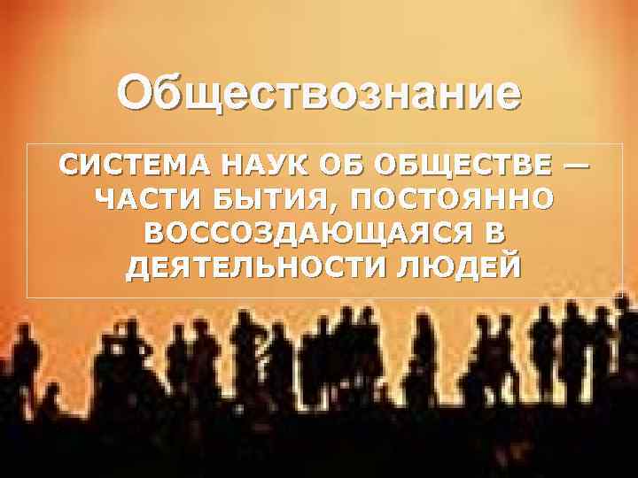 Обществознание СИСТЕМА НАУК ОБ ОБЩЕСТВЕ — ЧАСТИ БЫТИЯ, ПОСТОЯННО ВОССОЗДАЮЩАЯСЯ В ДЕЯТЕЛЬНОСТИ ЛЮДЕЙ 