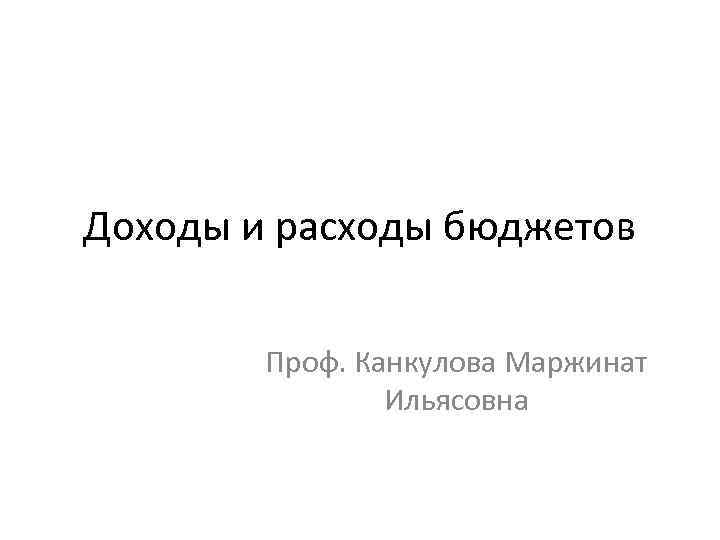 Доходы и расходы бюджетов Проф. Канкулова Маржинат Ильясовна 