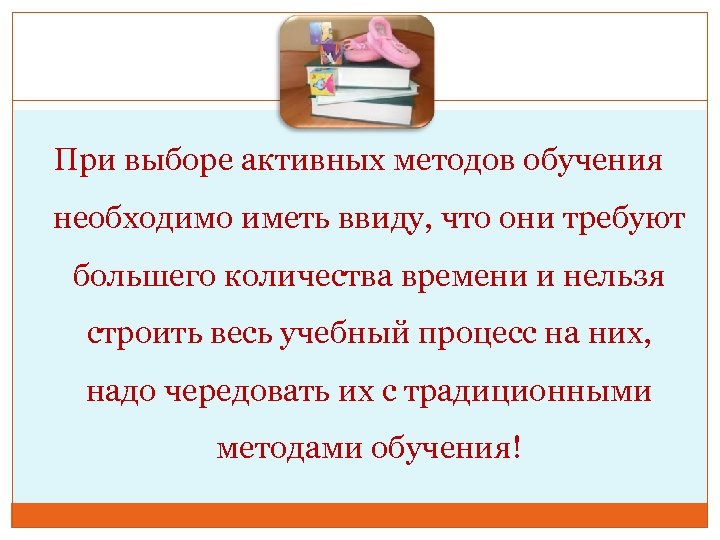 При выборе активных методов обучения необходимо иметь ввиду, что они требуют большего количества времени