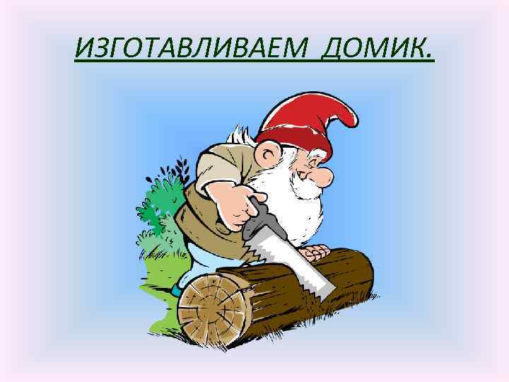 ИЗГОТАВЛИВАЕМ ДОМИК. 