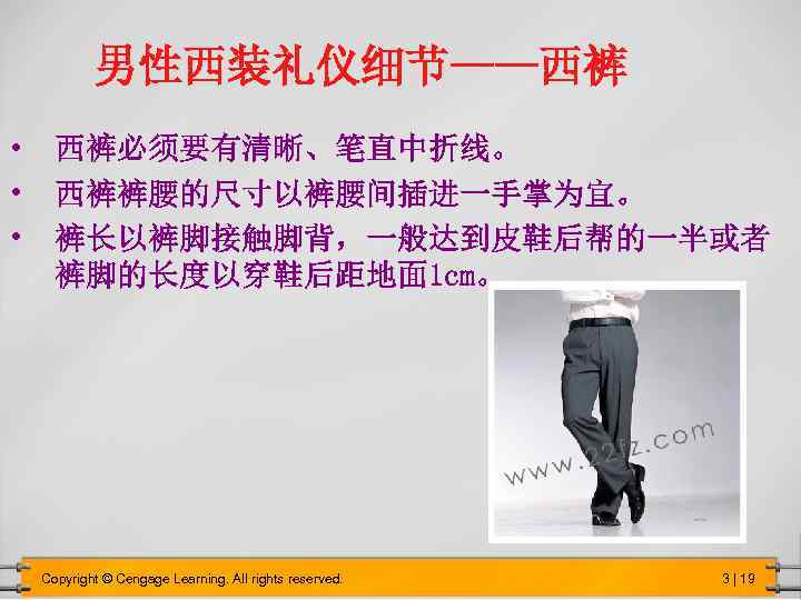 男性西装礼仪细节——西裤 • 西裤必须要有清晰、笔直中折线。 • 西裤裤腰的尺寸以裤腰间插进一手掌为宜。 • 裤长以裤脚接触脚背，一般达到皮鞋后帮的一半或者 裤脚的长度以穿鞋后距地面 1 cm。 Copyright © Cengage Learning.