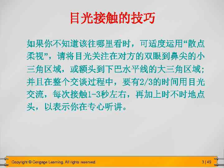 目光接触的技巧 如果你不知道该往哪里看时，可适度运用“散点 柔视”，请将目光关注在对方的双眼到鼻尖的小 三角区域，或额头到下巴水平线的大三角区域; 并且在整个交谈过程中，要有2/3的时间用目光 交流，每次接触 1 -3秒左右，再加上时不时地点 头，以表示你在专心听讲。 Copyright © Cengage Learning. All