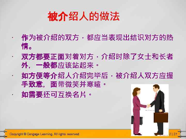 被介绍人的做法 • 作为被介绍的双方，都应当表现出结识对方的热 情。 • 双方都要正面对着对方，介绍时除了女士和长者 外，一般都应该站起来。 • 如方便等介绍人介绍完毕后，被介绍人双方应握 手致意，面带微笑并寒暄。 • 如需要还可互换名片。 Copyright ©