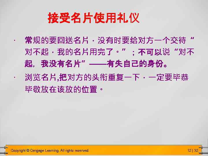 接受名片使用礼仪 • 常规的要回送名片，没有时要给对方一个交待“ 对不起，我的名片用完了。”；不可以说“对不 起，我没有名片”——有失自己的身份。 • 浏览名片, 把对方的头衔重复一下，一定要毕恭 毕敬放在该放的位置。 Copyright © Cengage Learning. All