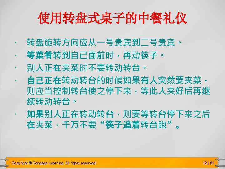 使用转盘式桌子的中餐礼仪 转盘旋转方向应从一号贵宾到二号贵宾。 等菜肴转到自已面前时，再动筷子。 别人正在夹菜时不要转动转台。 自己正在转动转台的时候如果有人突然要夹菜， 则应当控制转台使之停下来，等此人夹好后再继 续转动转台。 • 如果别人正在转动转台，则要等转台停下来之后 在夹菜，千万不要“筷子追着转台跑”。 • • Copyright ©