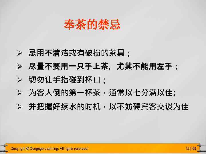 奉茶的禁忌 Ø 忌用不清洁或有破损的茶具； Ø 尽量不要用一只手上茶，尤其不能用左手； Ø 切勿让手指碰到杯口； Ø 为客人倒的第一杯茶，通常以七分满以佳; Ø 并把握好续水的时机，以不妨碍宾客交谈为佳 Copyright © Cengage