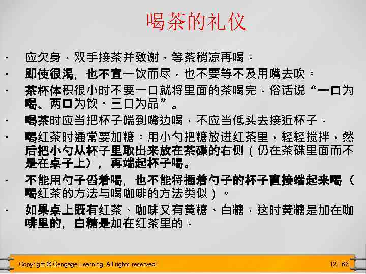 喝茶的礼仪 • • 应欠身，双手接茶并致谢，等茶稍凉再喝。 即使很渴，也不宜一饮而尽，也不要等不及用嘴去吹。 茶杯体积很小时不要一口就将里面的茶喝完。俗话说“一口为 喝、两口为饮、三口为品”。 喝茶时应当把杯子端到嘴边喝，不应当低头去接近杯子。 喝红茶时通常要加糖。用小勺把糖放进红茶里，轻轻搅拌，然 后把小勺从杯子里取出来放在茶碟的右侧（仍在茶碟里面而不 是在桌子上），再端起杯子喝。 不能用勺子舀着喝，也不能将插着勺子的杯子直接端起来喝（ 喝红茶的方法与喝咖啡的方法类似）。 如果桌上既有红茶、咖啡又有黄糖、白糖，这时黄糖是加在咖