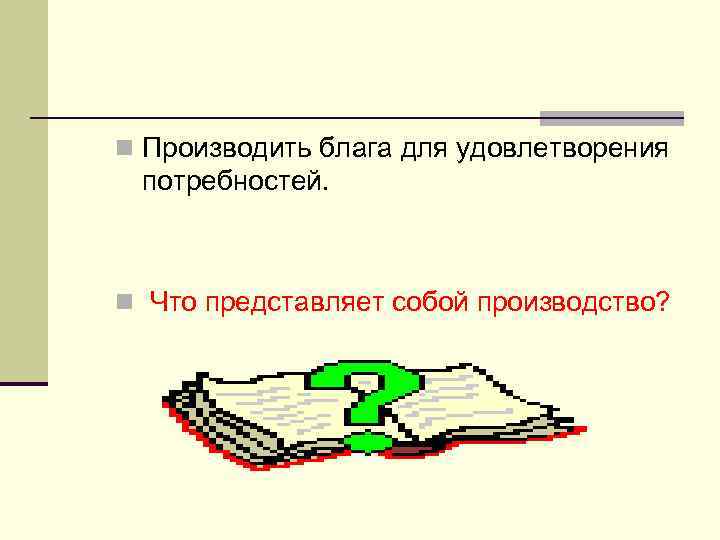 n Производить блага для удовлетворения потребностей. n Что представляет собой производство? 