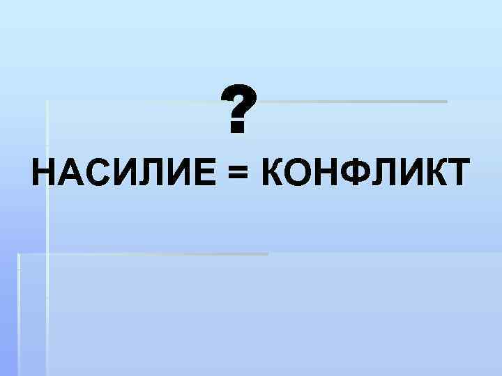 ? НАСИЛИЕ = КОНФЛИКТ 