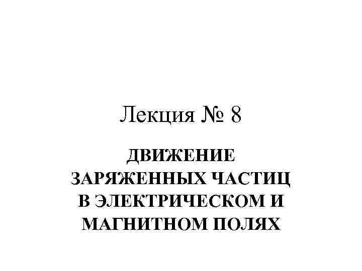 Лекция № 8 ДВИЖЕНИЕ ЗАРЯЖЕННЫХ ЧАСТИЦ В ЭЛЕКТРИЧЕСКОМ И МАГНИТНОМ ПОЛЯХ 