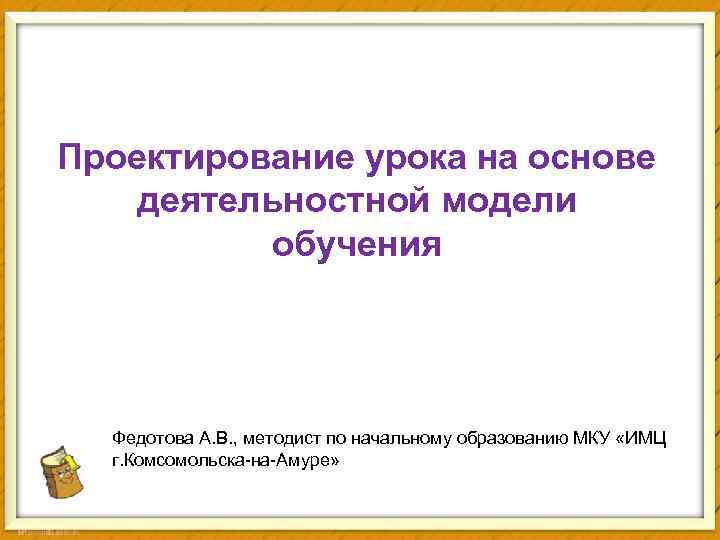 Проектирование урока на основе деятельностной модели обучения Федотова А. В. , методист по начальному