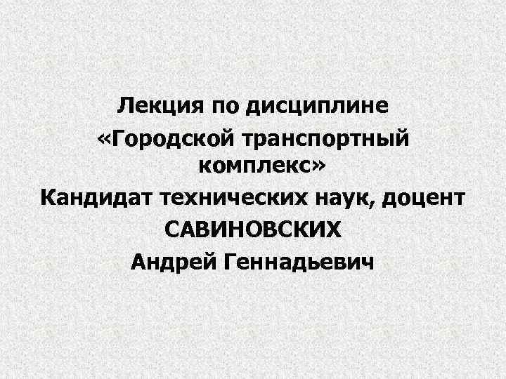 Лекция по дисциплине «Городской транспортный комплекс» Кандидат технических наук, доцент САВИНОВСКИХ Андрей Геннадьевич 