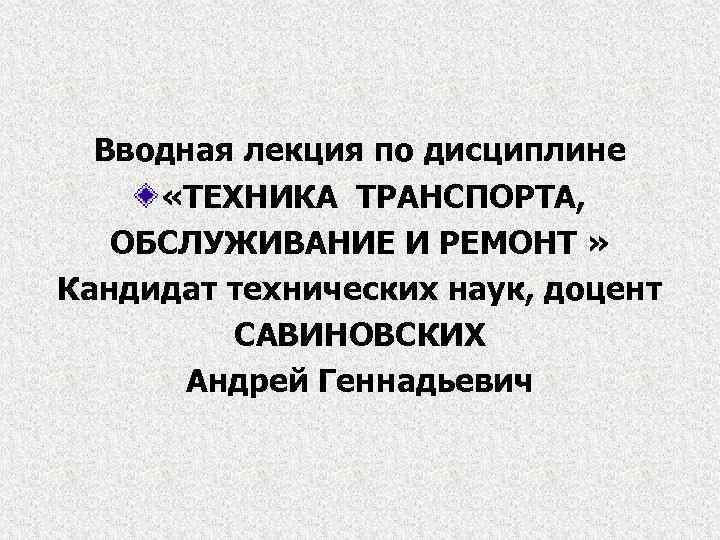 Вводная лекция по дисциплине «ТЕХНИКА ТРАНСПОРТА, ОБСЛУЖИВАНИЕ И РЕМОНТ » Кандидат технических наук, доцент
