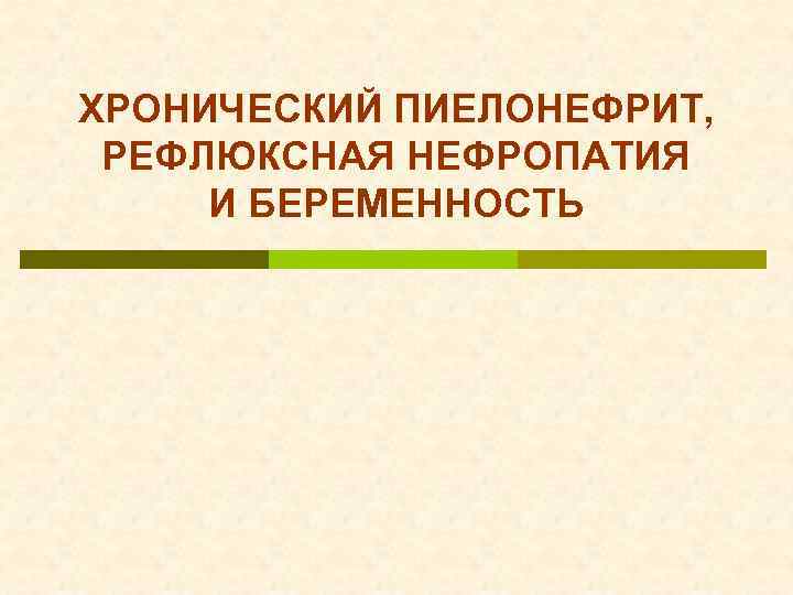 ХРОНИЧЕСКИЙ ПИЕЛОНЕФРИТ, РЕФЛЮКСНАЯ НЕФРОПАТИЯ И БЕРЕМЕННОСТЬ 