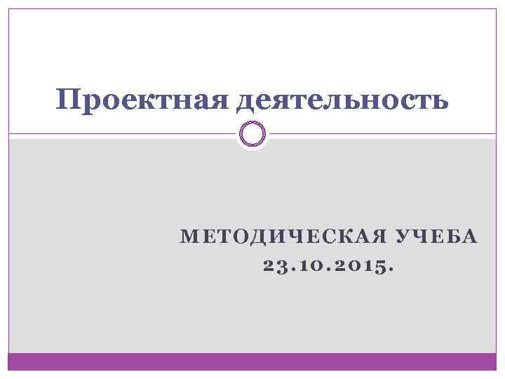 Проектная деятельность МЕТОДИЧЕСКАЯ УЧЕБА 23. 10. 2015. 