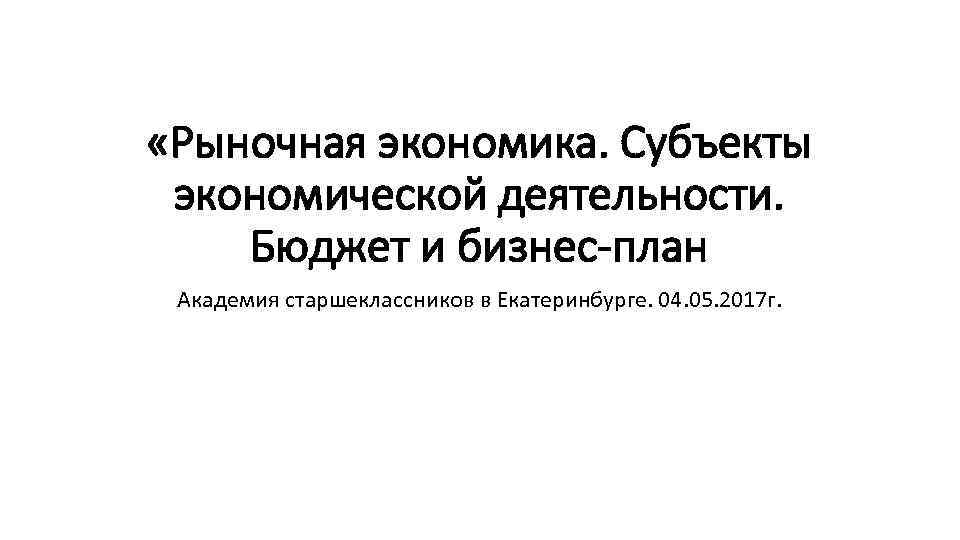  «Рыночная экономика. Субъекты экономической деятельности. Бюджет и бизнес-план Академия старшеклассников в Екатеринбурге. 04.