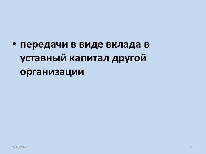  • передачи в виде вклада в уставный капитал другой организации 2/11/2018 67 