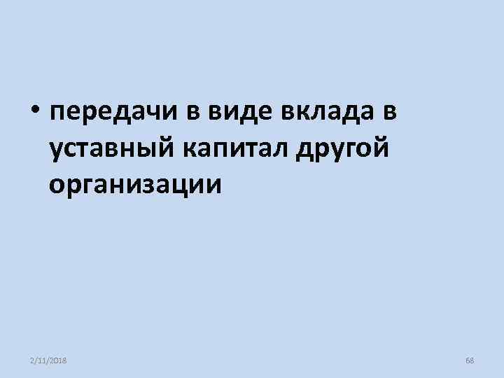  • передачи в виде вклада в уставный капитал другой организации 2/11/2018 68 