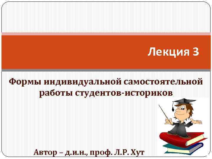 Лекция 3 Формы индивидуальной самостоятельной работы студентов-историков Автор – д. и. н. , проф.
