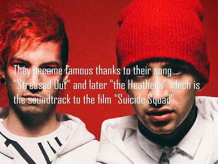 They became famous thanks to their song "Stressed Out" and later "the Heathens" which