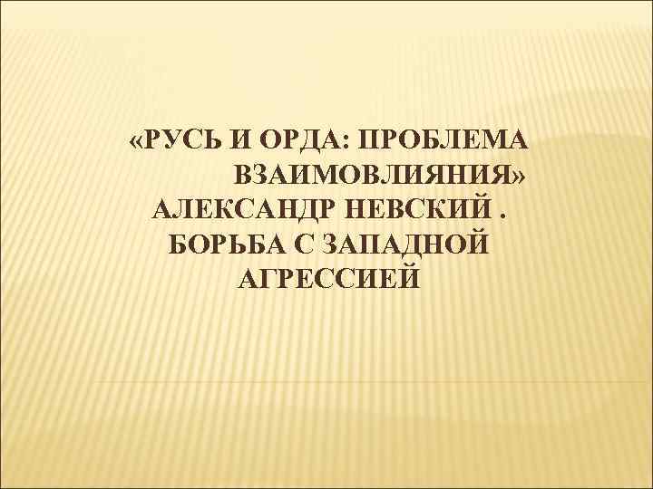  «РУСЬ И ОРДА: ПРОБЛЕМА ВЗАИМОВЛИЯНИЯ» АЛЕКСАНДР НЕВСКИЙ. БОРЬБА С ЗАПАДНОЙ АГРЕССИЕЙ 