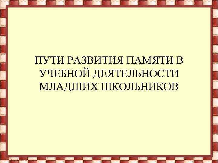 ПУТИ РАЗВИТИЯ ПАМЯТИ В УЧЕБНОЙ ДЕЯТЕЛЬНОСТИ МЛАДШИХ ШКОЛЬНИКОВ 
