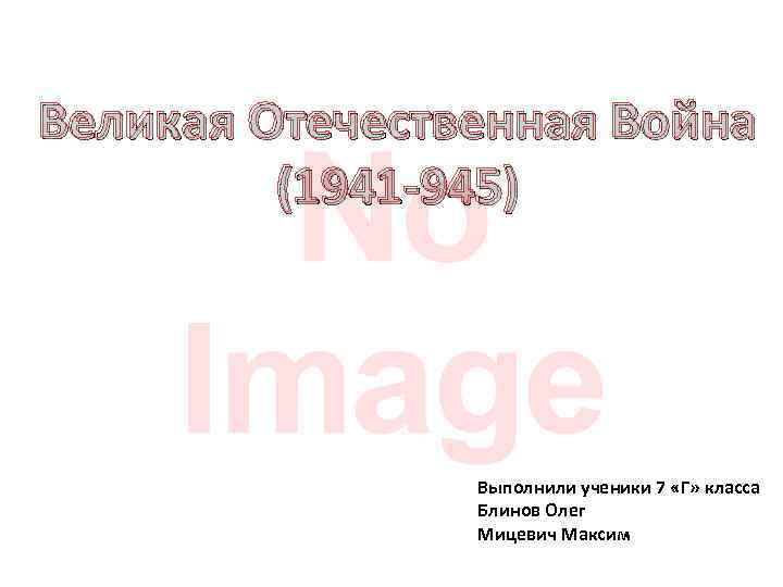 Великая Отечественная Война (1941 -945) Выполнили ученики 7 «Г» класса Блинов Олег Мицевич Максим