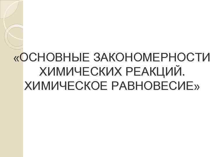  «ОСНОВНЫЕ ЗАКОНОМЕРНОСТИ ХИМИЧЕСКИХ РЕАКЦИЙ. ХИМИЧЕСКОЕ РАВНОВЕСИЕ» 