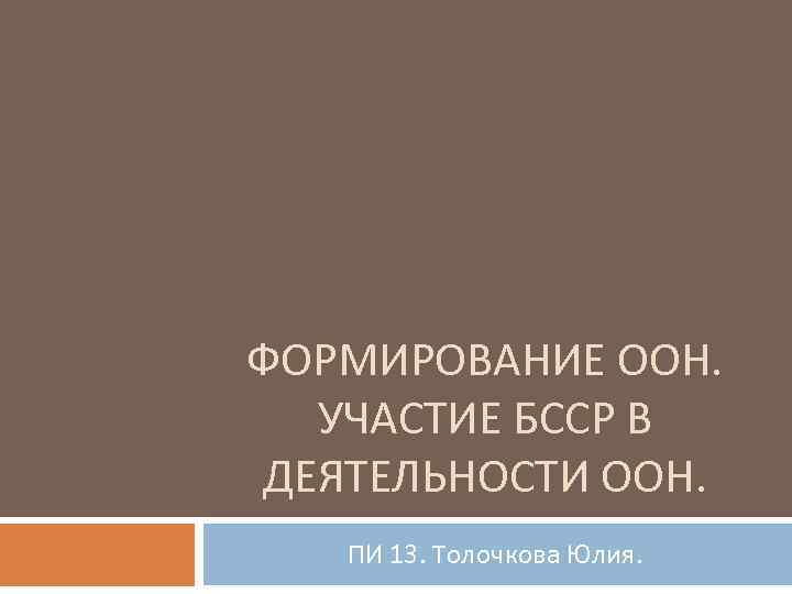 ФОРМИРОВАНИЕ ООН. УЧАСТИЕ БССР В ДЕЯТЕЛЬНОСТИ ООН. ПИ 13. Толочкова Юлия. 