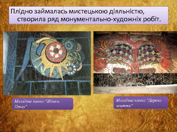 Плідно займалась мистецькою діяльністю, створила ряд монументально-художніх робіт. Мозаїчне панно "Жінка. Птах" Мозаїчне панно