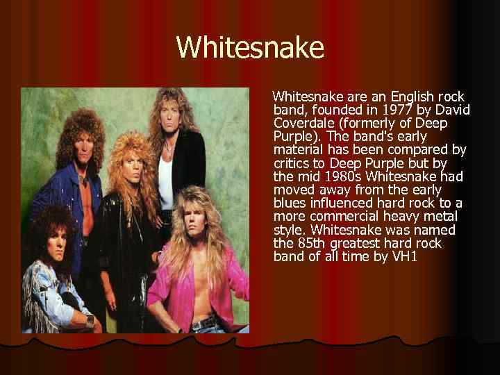 Whitesnake are an English rock band, founded in 1977 by David Coverdale (formerly of