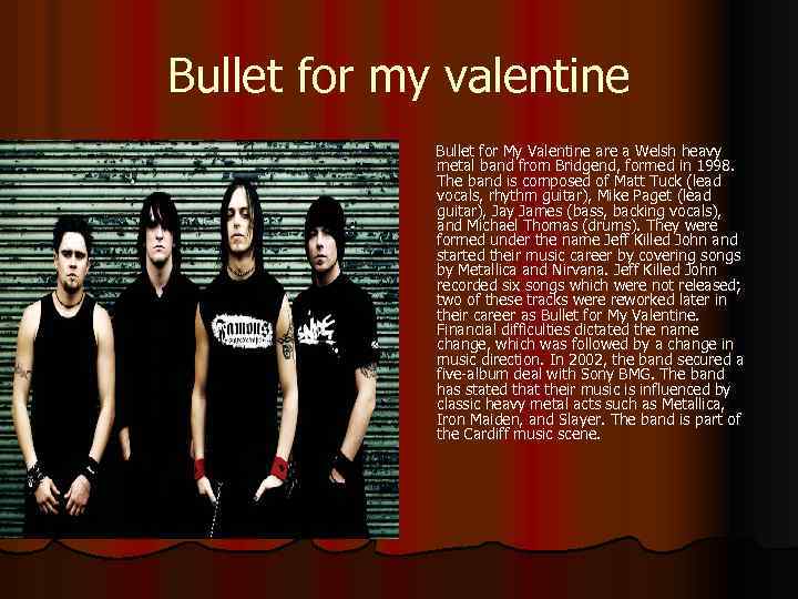 Bullet for my valentine Bullet for My Valentine are a Welsh heavy metal band