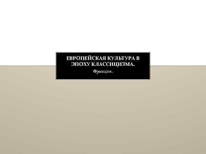 ЕВРОПЕЙСКАЯ КУЛЬТУРА В ЭПОХУ КЛАССИЦИЗМА. Франция. 