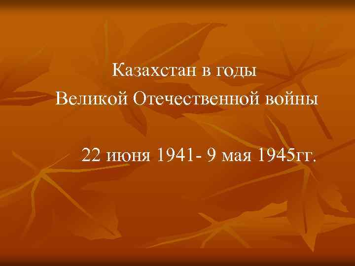 Казахстан в годы Великой Отечественной войны 22 июня 1941 - 9 мая 1945 гг.