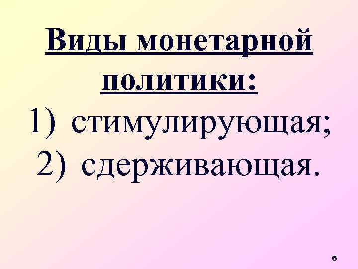 Виды монетарной политики: 1) стимулирующая; 2) сдерживающая. 6 