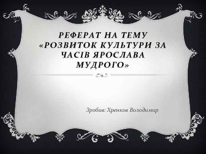 РЕФЕРАТ НА ТЕМУ «РОЗВИТОК КУЛЬТУРИ ЗА ЧАСІВ ЯРОСЛАВА МУДРОГО» Зробив: Хренков Володимир 
