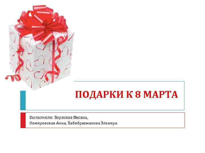 ПОДАРКИ К 8 МАРТА Выполнили: Борисова Оксана, Немировская Анна, Хабибрахманова Эльвира 