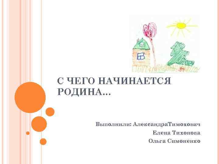 С ЧЕГО НАЧИНАЕТСЯ РОДИНА… Выполнили: Александра. Тимохович Елена Тихонова Ольга Симоненко 