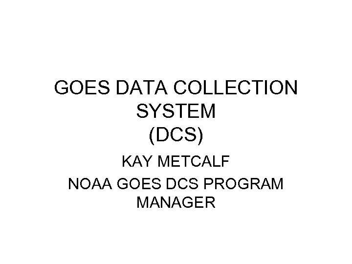 GOES DATA COLLECTION SYSTEM (DCS) KAY METCALF NOAA GOES DCS PROGRAM MANAGER 