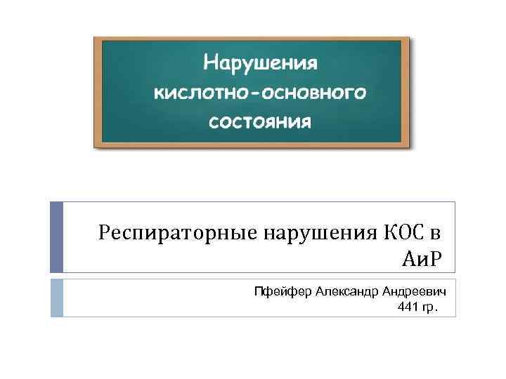 Респираторные нарушения КОС в Аи. Р Пфейфер Александр Андреевич 441 гр. 