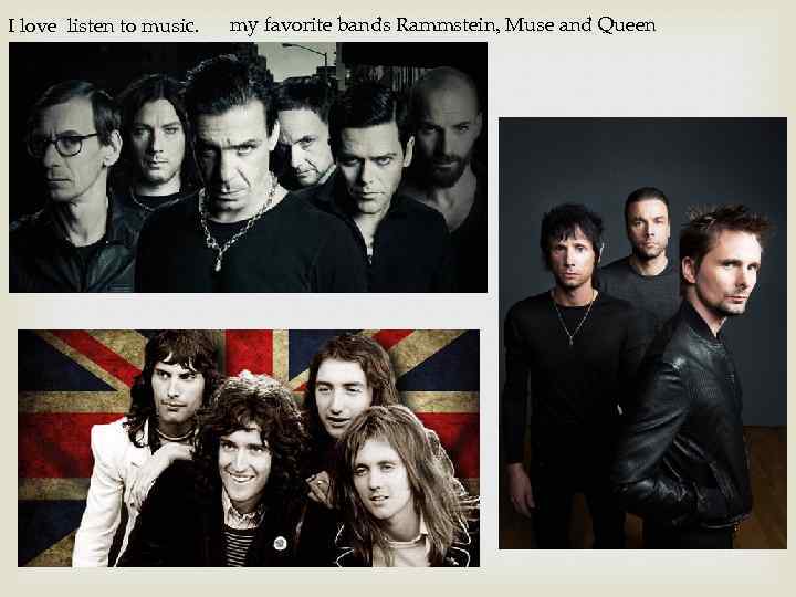 I love listen to music. my favorite bands Rammstein, Muse and Queen 