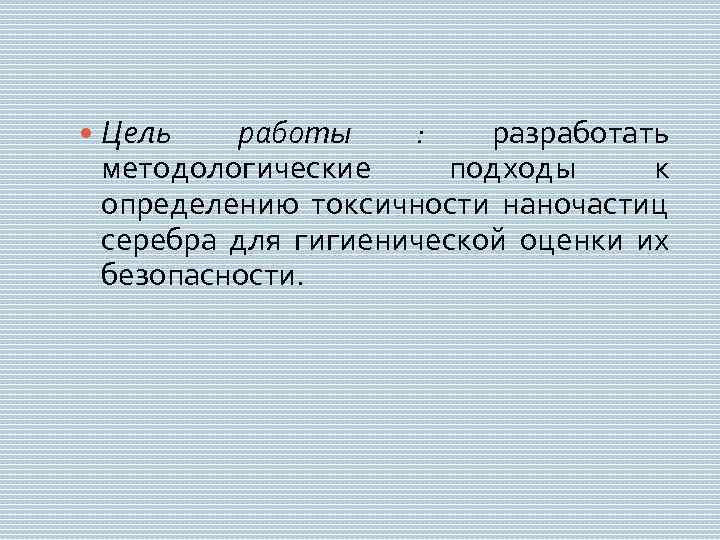 Цель работы : разработать методологические подходы к определению токсичности наночастиц серебра для гигиенической