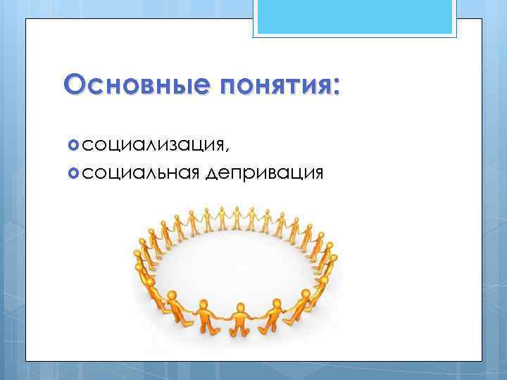 Основные понятия: социализация, социальная депривация 