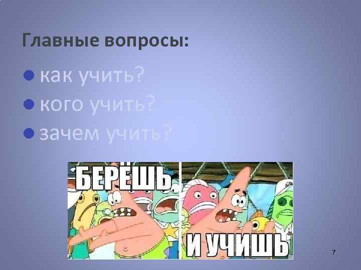Главные вопросы: ● как учить? ● кого учить? ● зачем учить? 7 