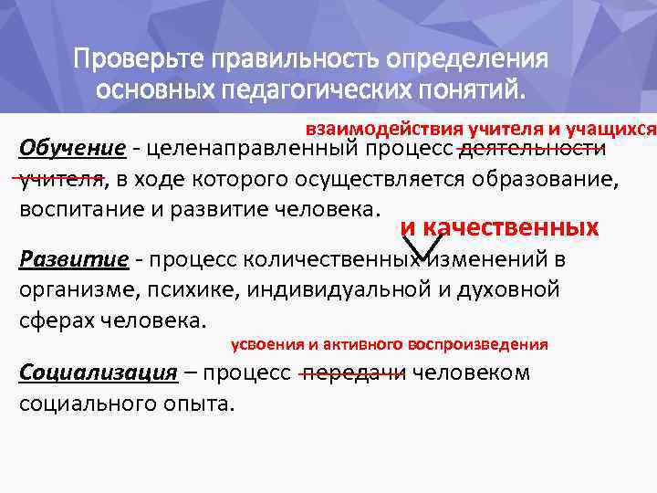 Проверьте правильность определения основных педагогических понятий. взаимодействия учителя и учащихся Обучение - целенаправленный процесс