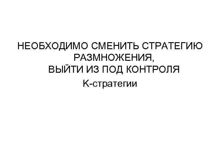НЕОБХОДИМО СМЕНИТЬ СТРАТЕГИЮ РАЗМНОЖЕНИЯ, ВЫЙТИ ИЗ ПОД КОНТРОЛЯ K-стратегии 