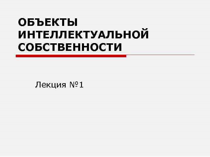 ОБЪЕКТЫ ИНТЕЛЛЕКТУАЛЬНОЙ СОБСТВЕННОСТИ Лекция № 1 